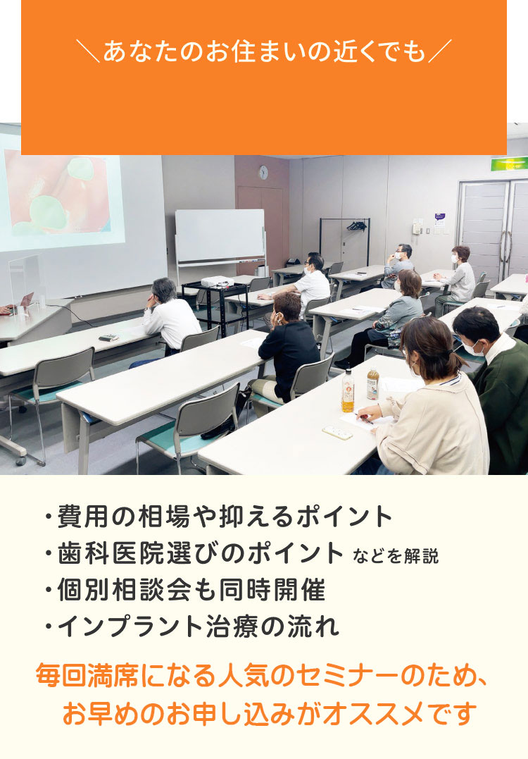 あなたのお住まいの近くでも・費用の相場や抑えるポイント・歯科医院選びのポイントなどを解説・個別相談会も同時開催・インプラント治療の流れ 各回満席になる人気のセミナーのため、お早めのお申込みがオススメです