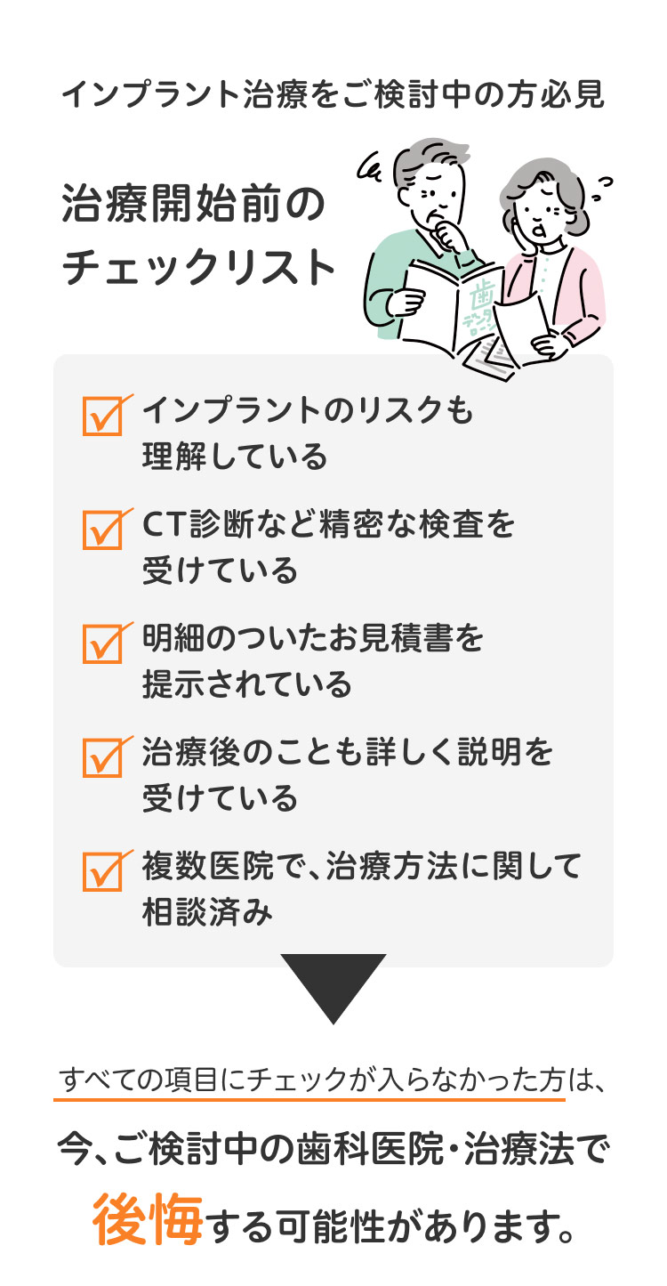 インプラント治療をご検討中の方必見治療開始前のチェックリスト✓インプラントのリスクも理解している✓CT診断など精密な検査を受けている✓明細のついたお見積書を提示されている✓治療後のことも詳しく説明を受けている✓複数医院で、治療方法に関して相談済みすべての項目にチェックが入らなかった方は、今、ご検討中の歯科医院・治療法で後悔する可能性があります。